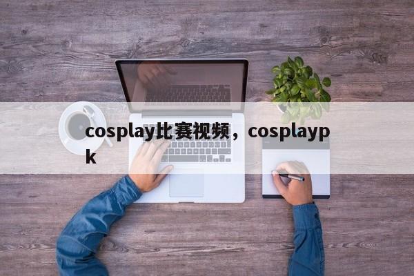 cosplay比赛视频，cosplaypk