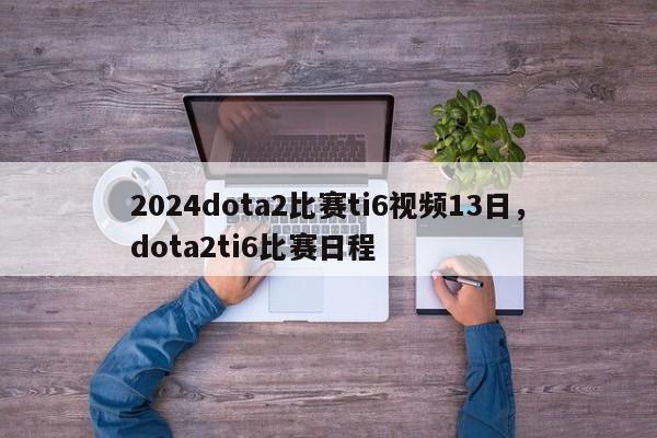 2024dota2比赛ti6视频13日，dota2ti6比赛日程