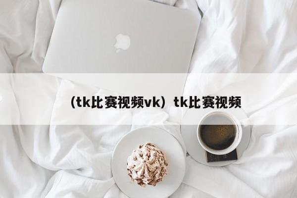 （tk比赛视频vk）tk比赛视频