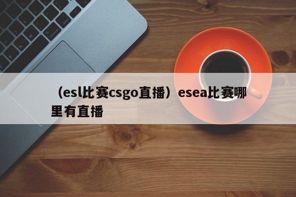 （esl比赛csgo直播）esea比赛哪里有直播