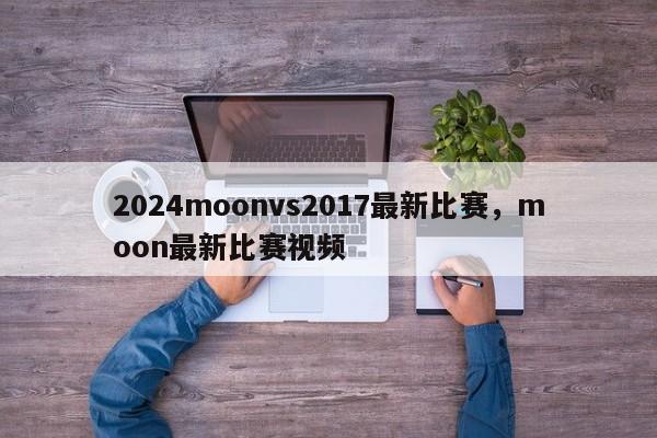 2024moonvs2017最新比赛，moon最新比赛视频