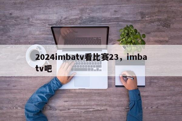 2024imbatv看比赛23，imbatv吧