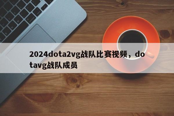 2024dota2vg战队比赛视频，dotavg战队成员