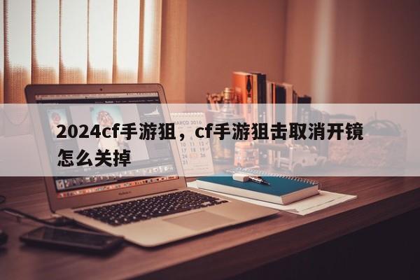 2024cf手游狙，cf手游狙击取消开镜怎么关掉