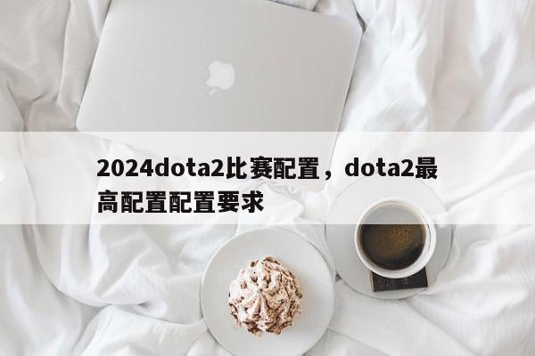 2024dota2比赛配置，dota2最高配置配置要求