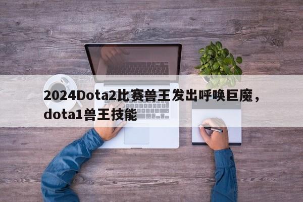 2024Dota2比赛兽王发出呼唤巨魔，dota1兽王技能