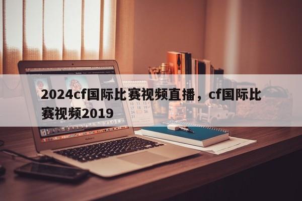 2024cf国际比赛视频直播，cf国际比赛视频2019