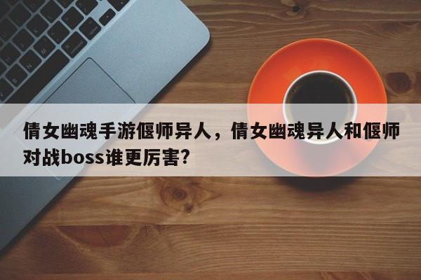 倩女幽魂手游偃师异人，倩女幽魂异人和偃师对战boss谁更厉害?