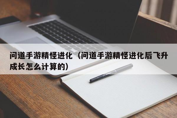 问道手游精怪进化（问道手游精怪进化后飞升成长怎么计算的）