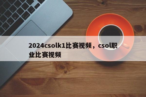 2024csolk1比赛视频，csol职业比赛视频