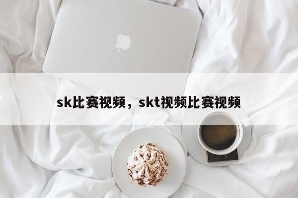 sk比赛视频，skt视频比赛视频