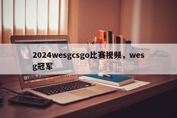 2024wesgcsgo比赛视频，wesg冠军