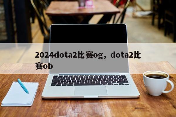 2024dota2比赛og，dota2比赛ob