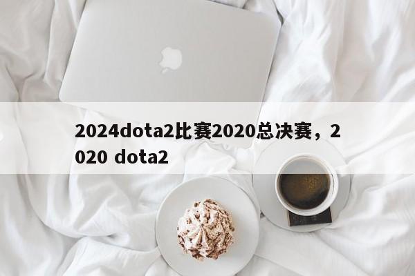 2024dota2比赛2020总决赛，2020 dota2