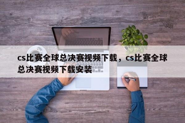 cs比赛全球总决赛视频下载，cs比赛全球总决赛视频下载安装