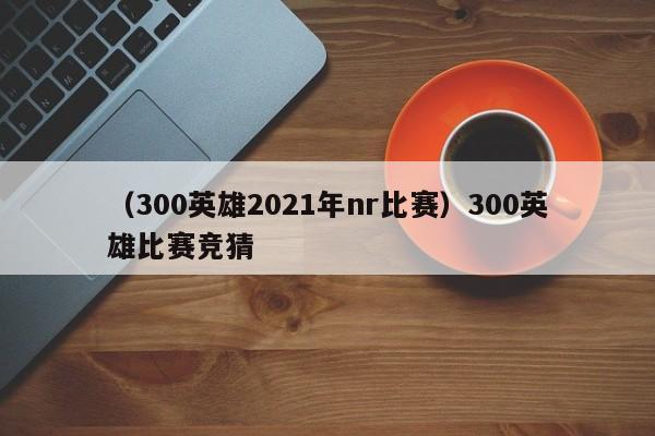 （300英雄2021年nr比赛）300英雄比赛竞猜