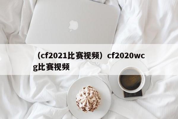 （cf2021比赛视频）cf2020wcg比赛视频