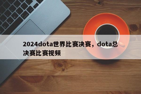 2024dota世界比赛决赛，dota总决赛比赛视频