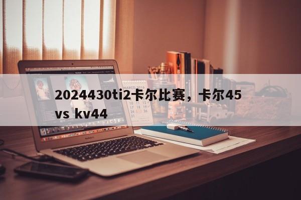 2024430ti2卡尔比赛，卡尔45 vs kv44