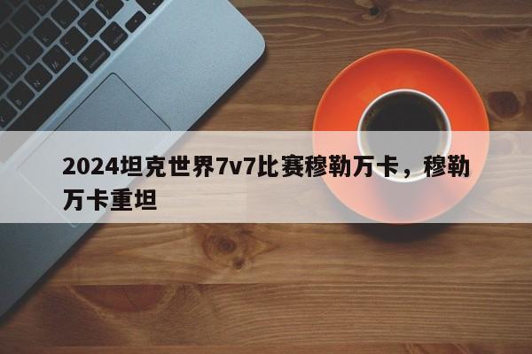 2024坦克世界7v7比赛穆勒万卡，穆勒万卡重坦