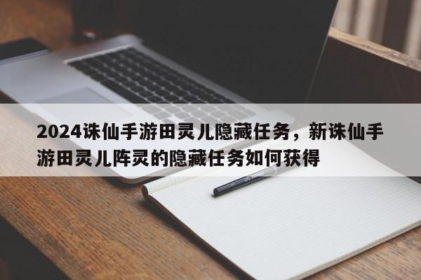 2024诛仙手游田灵儿隐藏任务，新诛仙手游田灵儿阵灵的隐藏任务如何获得