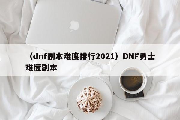 （dnf副本难度排行2021）DNF勇士难度副本