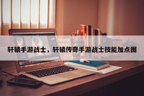 轩辕手游战士，轩辕传奇手游战士技能加点图