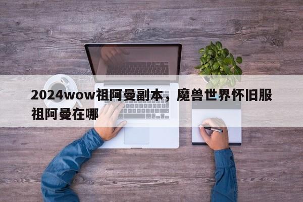 2024wow祖阿曼副本，魔兽世界怀旧服祖阿曼在哪