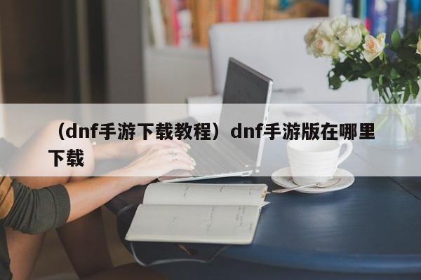 （dnf手游下载教程）dnf手游版在哪里下载