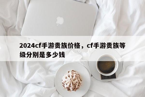 2024cf手游贵族价格，cf手游贵族等级分别是多少钱