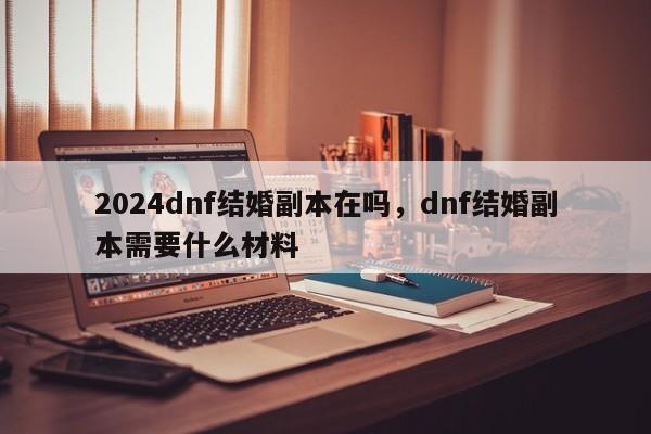 2024dnf结婚副本在吗，dnf结婚副本需要什么材料