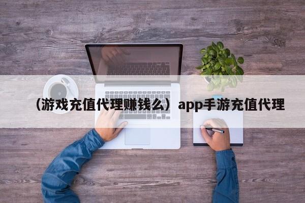 （游戏充值代理赚钱么）app手游充值代理