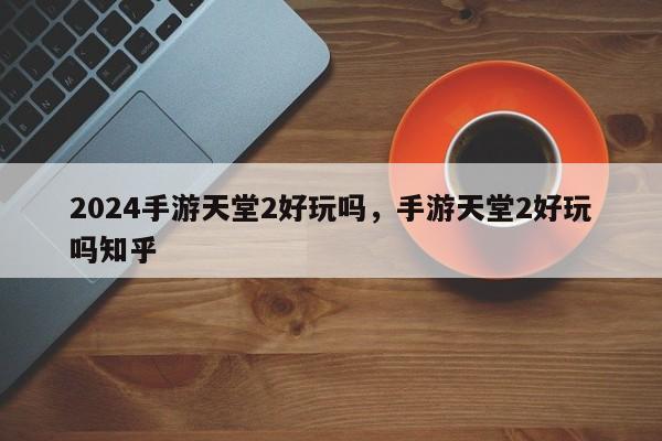 2024手游天堂2好玩吗，手游天堂2好玩吗知乎