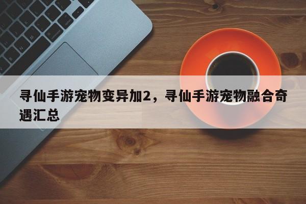 寻仙手游宠物变异加2，寻仙手游宠物融合奇遇汇总