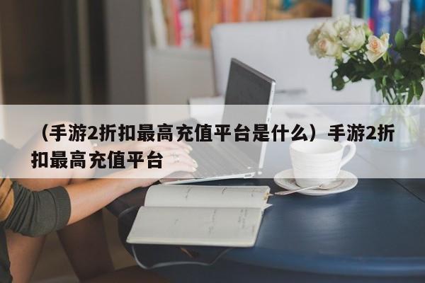 （手游2折扣最高充值平台是什么）手游2折扣最高充值平台
