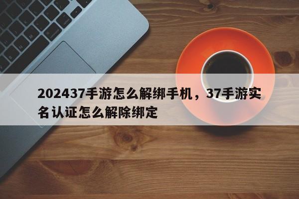 202437手游怎么解绑手机，37手游实名认证怎么解除绑定