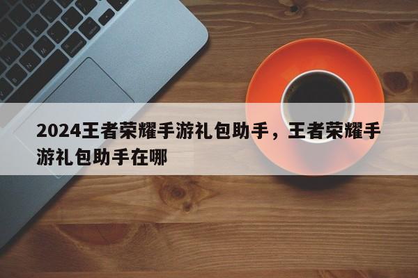 2024王者荣耀手游礼包助手，王者荣耀手游礼包助手在哪