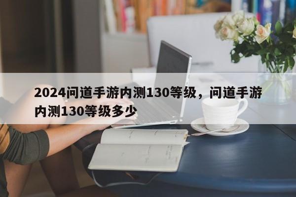 2024问道手游内测130等级，问道手游内测130等级多少