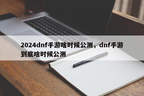 2024dnf手游啥时候公测，dnf手游到底啥时候公测