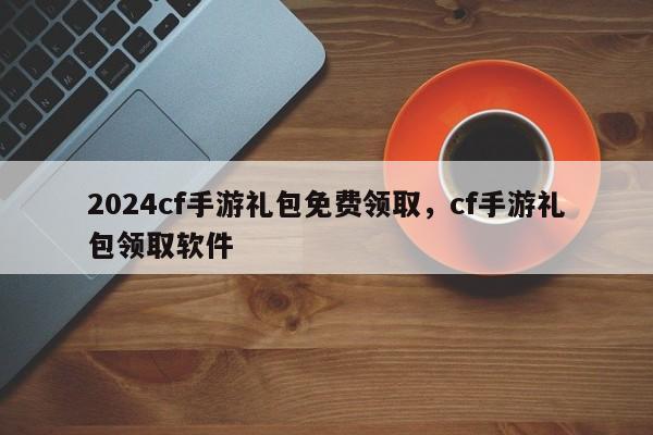 2024cf手游礼包免费领取，cf手游礼包领取软件