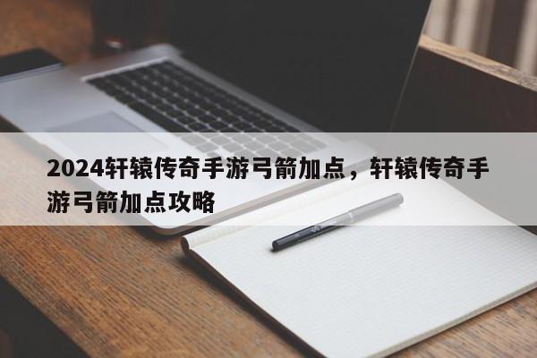 2024轩辕传奇手游弓箭加点，轩辕传奇手游弓箭加点攻略