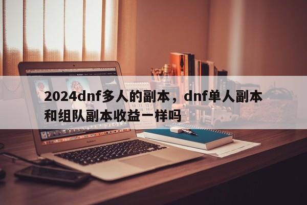 2024dnf多人的副本，dnf单人副本和组队副本收益一样吗