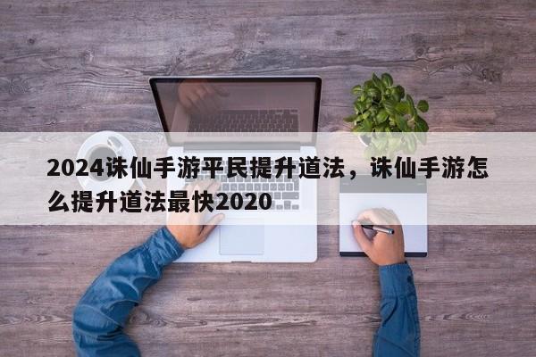 2024诛仙手游平民提升道法，诛仙手游怎么提升道法最快2020