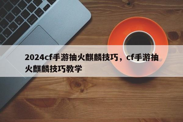 2024cf手游抽火麒麟技巧，cf手游抽火麒麟技巧教学