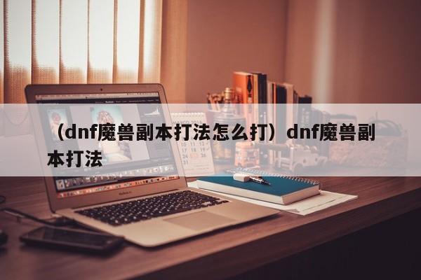 （dnf魔兽副本打法怎么打）dnf魔兽副本打法