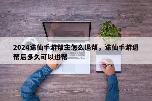 2024诛仙手游帮主怎么退帮，诛仙手游退帮后多久可以进帮