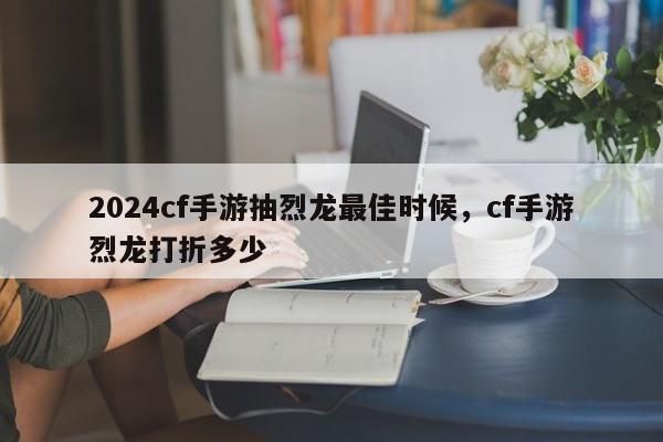 2024cf手游抽烈龙最佳时候，cf手游烈龙打折多少